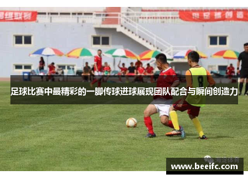 足球比赛中最精彩的一脚传球进球展现团队配合与瞬间创造力